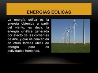 ENERGÍAS EÓLICAS
La energía eólica es la
energía obtenida a partir
del viento, es decir, la
energía cinética generada
por efecto de las corrientes
de aire, y que es convertida
en otras formas útiles de
energía para las
actividades humanas.
 