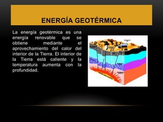 ENERGÍA GEOTÉRMICA
La energía geotérmica es una
energía renovable que se
obtiene mediante el
aprovechamiento del calor del
interior de la Tierra. El interior de
la Tierra está caliente y la
temperatura aumenta con la
profundidad.
 