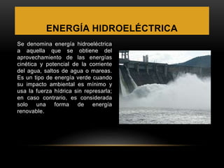ENERGÍA HIDROELÉCTRICA
Se denomina energía hidroeléctrica
a aquella que se obtiene del
aprovechamiento de las energías
cinética y potencial de la corriente
del agua, saltos de agua o mareas.
Es un tipo de energía verde cuando
su impacto ambiental es mínimo y
usa la fuerza hídrica sin represarla;
en caso contrario, es considerada
solo una forma de energía
renovable.
 