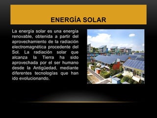 ENERGÍA SOLAR
La energía solar es una energía
renovable, obtenida a partir del
aprovechamiento de la radiación
electromagnética procedente del
Sol. La radiación solar que
alcanza la Tierra ha sido
aprovechada por el ser humano
desde la Antigüedad, mediante
diferentes tecnologías que han
ido evolucionando.
 