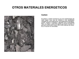 OTROS MATERIALES ENERGETICOS
Carbón
El carbón o carbón mineral es una roca sedimentaria de
color negro, muy rica en carbono y con cantidades
variables de otros elementos, principalmente hidrógeno,
azufre, oxígeno y nitrógeno, utilizada como combustible
fósil. La mayor parte del carbón se formó durante el
período Carbonífero (hace 359 a 299 millones de años).
Es un recurso no renovable.
 