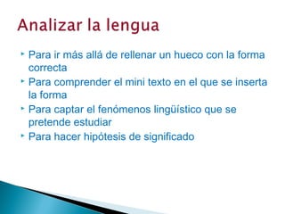  Para ir más allá de rellenar un hueco con la forma
  correcta
 Para comprender el mini texto en el que se inserta

  la forma
 Para captar el fenómenos lingüístico que se

  pretende estudiar
 Para hacer hipótesis de significado
 