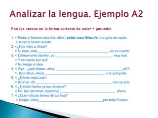 Pon los verbos en la forma correcta de estar + gerundio
 
1. < Pedro y Antonio (escribir, ellos) están escribiendo una guía de viajes.
   > A ver si tienen suerte.
2. <¿Has visto a Alicia?
   > Sí (leer, ella)__________________________________________ en su cuarto.
3. < Últimamente (dormir, yo) _________________________________ muy mal.
   > Y no sabes por qué.
   < No tengo ni idea.
4. < Oye, ¿qué (hacer, ellos) _______________________________________allí?
   > (Construir, ellos) ___________________________________ una autopista.
5. < ¿Dónde está Luis?
   > (Comer, él) _____________________________________________con su jefe.
6. < ¿Habéis hecho ya los deberes?
   > No, los (terminar, nosotras) ________________________________ ahora.
7. < ¿Qué noticias tienes de tus tíos?
   > (Viajar, ellos) _____________________________________por toda Europa.
 