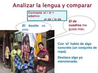 Contraste el / lo +
   adjetivo
             el de / lo de
                             El de
El bonito   es               cuadros me
este.                        gusta más.



                       Con ‘el’ hablo de algo
                       concreto (un conjunto de
                       ropa).
                       Destaco algo ya
                       mencionado.
 