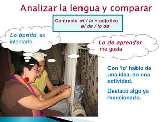 Contraste el / lo + adjetivo
                         el de / lo de
Lo bonito es
intentarlo                        Lo de aprender
                                  me gusta


                                      Con ‘lo’ hablo de
                                      una idea, de una
                                      actividad.
                                      Destaco algo ya
                                      mencionado.
 
