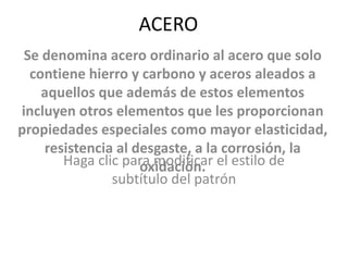 ACERO Se denomina acero ordinario al acero que solo contiene hierro y carbono y aceros aleados a aquellos que además de estos elementos incluyen otros elementos que les proporcionan propiedades especiales como mayor elasticidad, resistencia al desgaste, a la corrosión, la oxidación. 