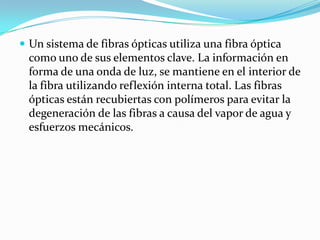  Un sistema de fibras ópticas utiliza una fibra óptica
como uno de sus elementos clave. La información en
forma de una onda de luz, se mantiene en el interior de
la fibra utilizando reflexión interna total. Las fibras
ópticas están recubiertas con polímeros para evitar la
degeneración de las fibras a causa del vapor de agua y
esfuerzos mecánicos.
 