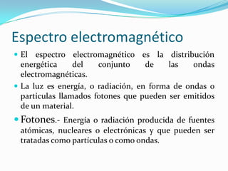 Espectro electromagnético
 El espectro electromagnético es la distribución
energética del conjunto de las ondas
electromagnéticas.
 La luz es energía, o radiación, en forma de ondas o
partículas llamados fotones que pueden ser emitidos
de un material.
 Fotones.- Energía o radiación producida de fuentes
atómicas, nucleares o electrónicas y que pueden ser
tratadas como partículas o como ondas.
 