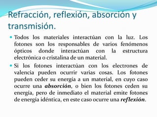 Refracción, reflexión, absorción y
transmisión.
 Todos los materiales interactúan con la luz. Los
fotones son los responsables de varios fenómenos
ópticos donde interactúan con la estructura
electrónica o cristalina de un material.
 Si los fotones interactúan con los electrones de
valencia pueden ocurrir varias cosas. Los fotones
pueden ceder su energía a un material, en cuyo caso
ocurre una absorción, o bien los fotones ceden su
energía, pero de inmediato el material emite fotones
de energía idéntica, en este caso ocurre una reflexión.
 