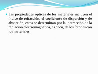  Las propiedades ópticas de los materiales incluyen el
índice de refracción, el coeficiente de dispersión y de
absorción, estos se determinan por la interacción de la
radiación electromagnética, es decir, de los fotones con
los materiales.
 