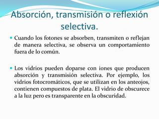 Absorción, transmisión o reflexión
selectiva.
 Cuando los fotones se absorben, transmiten o reflejan
de manera selectiva, se observa un comportamiento
fuera de lo común.
 Los vidrios pueden doparse con iones que producen
absorción y transmisión selectiva. Por ejemplo, los
vidrios fotocromáticos, que se utilizan en los anteojos,
contienen compuestos de plata. El vidrio de obscurece
a la luz pero es transparente en la obscuridad.
 