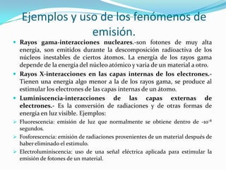 Ejemplos y uso de los fenómenos de
emisión.
 Rayos gama-interacciones nucleares.-son fotones de muy alta
energía, son emitidos durante la descomposición radioactiva de los
núcleos inestables de ciertos átomos. La energía de los rayos gama
depende de la energía del núcleo atómico y varia de un material a otro.
 Rayos X-interacciones en las capas internas de los electrones.-
Tienen una energía algo menor a la de los rayos gama, se produce al
estimular los electrones de las capas internas de un átomo.
 Luminiscencia-interacciones de las capas externas de
electrones.- Es la conversión de radiaciones y de otras formas de
energía en luz visible. Ejemplos:
 Fluorescencia: emisión de luz que normalmente se obtiene dentro de -10-8
segundos.
 Fosforescencia: emisión de radiaciones provenientes de un material después de
haber eliminado el estimulo.
 Electroluminiscencia: uso de una señal eléctrica aplicada para estimular la
emisión de fotones de un material.
 