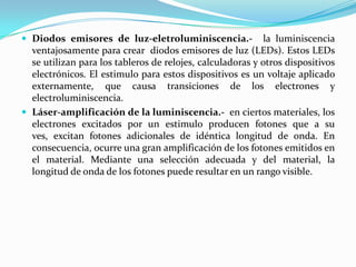  Diodos emisores de luz-eletroluminiscencia.- la luminiscencia
ventajosamente para crear diodos emisores de luz (LEDs). Estos LEDs
se utilizan para los tableros de relojes, calculadoras y otros dispositivos
electrónicos. El estimulo para estos dispositivos es un voltaje aplicado
externamente, que causa transiciones de los electrones y
electroluminiscencia.
 Láser-amplificación de la luminiscencia.- en ciertos materiales, los
electrones excitados por un estimulo producen fotones que a su
ves, excitan fotones adicionales de idéntica longitud de onda. En
consecuencia, ocurre una gran amplificación de los fotones emitidos en
el material. Mediante una selección adecuada y del material, la
longitud de onda de los fotones puede resultar en un rango visible.
 