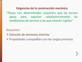Exigencias de la construcción mecánica
“Piezas con determinados requisitos que las tornen
  aptas para soportar satisfactoriamente las
  condiciones de servicio a las que estarán sujetas”

Requisitos
 Exención de tensiones internas
 Propiedades compatibles con las cargas previstas



                                                       3
 
