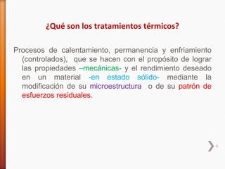 ¿Qué son los tratamientos térmicos?

Procesos de calentamiento, permanencia y enfriamiento
  (controlados), que se hacen con el propósito de lograr
  las propiedades –mecánicas- y el rendimiento deseado
  en un material -en estado sólido- mediante la
  modificación de su microestructura o de su patrón de
  esfuerzos residuales.




                                                           6
 
