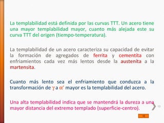 La templabilidad está definida por las curvas TTT. Un acero tiene
una mayor templabilidad mayor, cuanto más alejada este su
curva TTT del origen (tiempo-temperatura).

La templabilidad de un acero caracteriza su capacidad de evitar
la formación de agregados de ferrita y cementíta con
enfriamientos cada vez más lentos desde la austeníta a la
martensita.

Cuanto más lento sea el enfriamiento que conduzca a la
transformación de γ a α’ mayor es la templabilidad del acero.

Una alta templabilidad indica que se mantendrá la dureza a una
mayor distancia del extremo templado (superficie-centro).           10
 