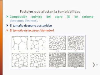 Factores que afectan la templabilidad
 Composición química del acero      (%   de    carbono-
  elementos aleantes).
 El tamaño de grano austenítico
 El tamaño de la pieza (diámetro)




                                                           11
 