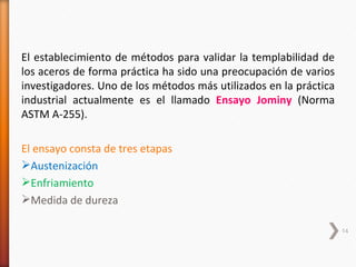 El establecimiento de métodos para validar la templabilidad de
los aceros de forma práctica ha sido una preocupación de varios
investigadores. Uno de los métodos más utilizados en la práctica
industrial actualmente es el llamado Ensayo Jominy (Norma
ASTM A-255).

El ensayo consta de tres etapas
Austenización
Enfriamiento
Medida de dureza

                                                                   14
 