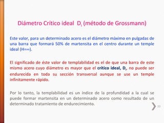 Diámetro Crítico ideal DI (método de Grossmann)

Este valor, para un determinado acero es el diámetro màximo en pulgadas de
una barra que formará 50% de martensita en el centro durante un temple
ideal (H=∞).

El significado de éste valor de templabilidad es el de que una barra de este
mismo acero cuyo diámetro es mayor que el crítico ideal, DI, no puede ser
endurecida en toda su sección transversal aunque se use un temple
infinitamente rápido.

Por lo tanto, la templabilidad es un índice de la profundidad a la cual se
puede formar martensita en un determinado acero como resultado de un
determinado tratamiento de endurecimiento.                                     20
 