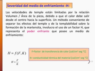 Severidad del medio de enfriamiento -H-
Las velocidades de temple están limitadas por la relación
Volumen / Área de la pieza, debido a que el calor debe salir
desde el centro hacia la superficie. Un método conveniente de
separar los efectos del temple y de la templabilidad sobre la
formación de la martensita, involucra el uso de un factor H, que
representa el poder enfriante que posee un medio de
enfriamiento:




                   F=factor de transferencia de calor [cal/cm2 seg °C]
 H = f (F , K )
                  K= conductividad térmica del material [cal/cm2 seg °C]
         F
    H=                                                                     22
         K
 