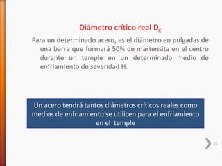 Diámetro crítico real DC
Para un determinado acero, es el diámetro en pulgadas de
  una barra que formará 50% de martensita en el centro
  durante un temple en un determinado medio de
  enfriamiento de severidad H.




Un acero tendrá tantos diámetros críticos reales como
medios de enfriamiento se utilicen para el enfriamiento
                    en el temple

                                                           24
 