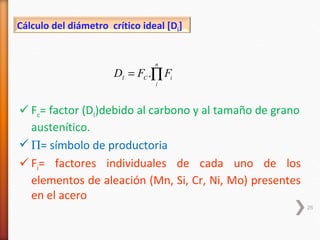 Cálculo del diámetro crítico ideal [Di]


                                n
                      DI = FC .∏ Fi
                                i



 Fc= factor (DI)debido al carbono y al tamaño de grano
  austenítico.
 Π= símbolo de productoria
 Fi= factores individuales de cada uno de los
  elementos de aleación (Mn, Si, Cr, Ni, Mo) presentes
  en el acero
                                                          26
 