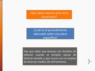 ¿Qué debe hacerse ante estas
           situaciones?



       ¿Cuál es el procedimiento
       adecuado sobre una pieza
              específica?



Hay que saber que durezas son factibles de
obtener cuando se templan piezas de
distinto tamaño y que ocurre con el empleo
de diversos medios de enfriamiento.          6
 