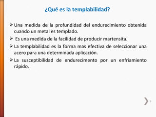 ¿Qué es la templabilidad?

 Una medida de la profundidad del endurecimiento obtenida
  cuando un metal es templado.
 Es una medida de la facilidad de producir martensita.
 La templabilidad es la forma mas efectiva de seleccionar una
  acero para una determinada aplicación.
 La susceptibilidad de endurecimento por un enfriamiento
  rápido.




                                                                 9
 