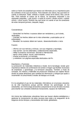 sobre un hecho de actualidad que merece ser informado por su importancia para
los contextos en los que se enuncia. Para redactar una noticia, hay que tener en
cuenta su estructura: titular, entrada o copete, cuerpo de la noticia, foto y pie de
foto. Para redactar el cuerpo de la noticia, es necesario responder a las
siguientes preguntas: • qué ocurrió • a quién le ocurrió • dónde ocurrió • cuándo
ocurrió • cómo ocurrió También hay que tomar en cuenta el uso de conectores
de orden temporal (primero, después, luego)
Características:
sucesos deben ser verdaderos y, por lo tanto,
verificables.
entrevistado.
Función:
nicas, con sus imágenes y reportajes,
y entretiene con páginas especiales dedicadas a tal fin.
Importancia y Funciones
La producción de materiales didácticos a través de la tecnología reviste gran
importancia debido a la combinación de sonido e imagen que facilitan el proceso
de enseñanza y aprendizaje y la formación educativa. También a modo de
concepto, los medios y materiales de producción didácticos son objetos físicos
donde se puede almacenar gran cantidad de información y códigos que ayuda a
incrementar el conocimiento a través de trabajos en el aula.
E-n la actualidad el uso de los materiales informáticos en el proceso educativo
es de vital importancia porque permite reforzar los aprendizajes en los
estudiantes, así mismo exige al docente a prepararse en el uso de estos recursos
para diseñar sus unidades didácticas incorporando, equipos de multimedia.
Así mismo las instituciones educativas tiene que buscar aliados estratégicos y
gestionar la incorporación de estos recursos para estar a la vanguardia de la
exigencia de los tiempos y necesidades del mundo globalizado.
 