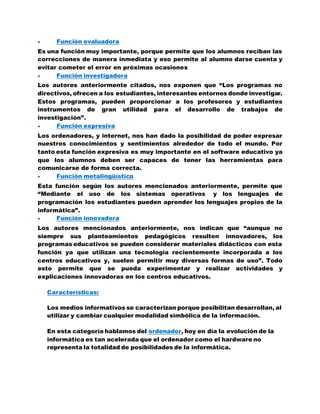  Función evaluadora
Es una función muy importante, porque permite que los alumnos reciban las
correcciones de manera inmediata y eso permite al alumno darse cuenta y
evitar cometer el error en próximas ocasiones
 Función investigadora
Los autores anteriormente citados, nos exponen que “Los programas no
directivos, ofrecen a los estudiantes, interesantes entornos donde investigar.
Estos programas, pueden proporcionar a los profesores y estudiantes
instrumentos de gran utilidad para el desarrollo de trabajos de
investigación”.
 Función expresiva
Los ordenadores, y internet, nos han dado la posibilidad de poder expresar
nuestros conocimientos y sentimientos alrededor de todo el mundo. Por
tanto esta función expresiva es muy importante en el software educativo ya
que los alumnos deben ser capaces de tener las herramientas para
comunicarse de forma correcta.
 Función metalingüística
Esta función según los autores mencionados anteriormente, permite que
“Mediante el uso de los sistemas operativos y los lenguajes de
programación los estudiantes pueden aprender los lenguajes propios de la
informática”.
 Función innovadora
Los autores mencionados anteriormente, nos indican que “aunque no
siempre sus planteamientos pedagógicos resulten innovadores, los
programas educativos se pueden considerar materiales didácticos con esta
función ya que utilizan una tecnología recientemente incorporada a los
centros educativos y, suelen permitir muy diversas formas de uso”. Todo
esto permite que se pueda experimentar y realizar actividades y
explicaciones innovadoras en los centros educativos.
Características:
Los medios informativos se caracterizan porque posibilitan desarrollan, al
utilizar y cambiar cualquier modalidad simbólica de la información.
En esta categoría hablamos del ordenador, hoy en día la evolución de la
informática es tan acelerada que el ordenador como el hardware no
representa la totalidad de posibilidades de la informática.
 