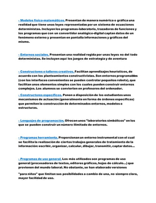 - Modelos físico-matemáticos.Presentan de manera numérica o gráfica una
realidad que tiene unas leyes representadas por un sistema de ecuaciones
deterministas. Incluyen los programas-laboratorio, trazadores de funciones y
los programas que con un convertidor analógico-digital captan datos de un
fenómeno externo y presentan en pantalla informaciones y gráficos del
mismo.
- Entornos sociales. Presentan una realidad regida por unas leyes no del todo
deterministas. Se incluyen aquí los juegos de estrategia y de aventura
- Constructores o talleres creativos. Facilitan aprendizajes heurísticos, de
acuerdo con los planteamientos constructivistas. Son entornos programables
(con los interfaces convenientes se pueden controlar pequeños robots), que
facilitan unos elementos simples con los cuales pueden construir entornos
complejos. Los alumnos se convierten en profesores del ordenador.
- Constructores específicos. Ponen a disposición de los estudiantes unos
mecanismos de actuación (generalmente en forma de órdenes específicas)
que permiten la construcción de determinados entornos, modelos o
estructuras.
- Lenguajes de programación. Ofrecen unos "laboratorios simbólicos" en los
que se pueden construir un número ilimitado de entornos.
- Programas herramienta. Proporcionanun entorno instrumental con el cual
se facilita la realización de ciertos trabajos generales de tratamiento de la
información: escribir, organizar, calcular, dibujar, transmitir, captar datos...
- Programas de uso general. Los más utilizados son programas de uso
general (procesadores de textos, editores gráficos, hojas de cálculo...) que
provienen del mundo laboral. No obstante, se han elaborado versiones
"para niños" que limitan sus posibilidades a cambio de una, no siempre clara,
mayor facilidad de uso.
 