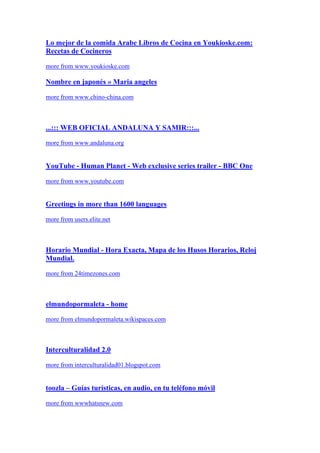 Lo mejor de la comida Arabe Libros de Cocina en Youkioske.com:
Recetas de Cocineros

more from www.youkioske.com

Nombre en japonés » Maria angeles

more from www.chino-china.com



...::: WEB OFICIAL ANDALUNA Y SAMIR:::...

more from www.andaluna.org


YouTube - Human Planet - Web exclusive series trailer - BBC One

more from www.youtube.com


Greetings in more than 1600 languages

more from users.elite.net



Horario Mundial - Hora Exacta, Mapa de los Husos Horarios, Reloj
Mundial.

more from 24timezones.com



elmundopormaleta - home

more from elmundopormaleta.wikispaces.com



Interculturalidad 2.0

more from interculturalidad01.blogspot.com


toozla – Guías turísticas, en audio, en tu teléfono móvil

more from wwwhatsnew.com
 