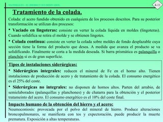 Tratamiento de la colada. Colada: el acero fundido obtenido en cualquiera de los procesos descritos. Para su posterior transformación se utilizan dos procesos: Vaciado en lingoteras:  consiste en verter la colada líquida en moldes (lingoteras). Cuando solidifica se retira el molde y se obtienen lingotes. Colada continua:  consiste en verter la colada sobre moldes de fondo desplazable cuya sección tiene la forma del producto que desea. A medida que avanza el producto se va solidificando. Finalmente se corta a la medida deseada. Si barra prismática es  palanquilla  o  planchón  si es de gran superficie. Tipos de instalaciones siderúrgicas: Siderúrgicas integrales:   reducen el mineral de Fe en el horno alto. Tienen instalaciones de producción de acero y de tratamiento de la colada. El consumo energético es el 25% del coste. Siderúrgicas no integrales:  no disponen de hornos altos. Parten del arrabio, de semielaborados (palanquillas y planchones) y de chatarra para la obtención y el posterior tratameinto del acero. El consumo energético es el 10% del coste final. Impacto humano de la obtención del hierro y el acero: Neumoconiosis: provocada por el polvo del mineral de hierro. Produce alteraciones broncopulmonares, se manifiesta con tos y expectoración, puede producir la muerte prematura. Exposición a altas temperaturas. 4-11 