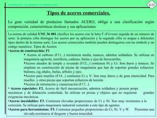 Tipos de aceros comerciales. La gran variedad de productos llamados ACERO, obliga a una clasificación según composición, características técnicas y sus aplicaciones. La norma de calidad  UNE 36 001  clasifica los aceros con la letra F  (Ferrum)  seguida de un número de serie: la primera cifra distingue los aceros por su aplicación y la segunda cifra se asigna a diferentes tipos dentro de la misma serie. Los aceros comerciales también pueden distinguirse con un símbolo y un código numérico. Tipos de Aceros: Aceros de construcción: F1 Aceros al carbono (F11...) resistencia media, tenaces, admiten soldadura. Se utilizan en maquinaria agrícola, tornillería, cadenas, bielas y ejes de ferrocarriles. Aceros aleados de temple y revenido (F12...) contienen Ni y Cr. Son duros y tenaces. Se emplean en construcción de piezas de maquinaria que han de soportar grandes esfuerzos: bulones, cigüeñales, bielas, árboles y ejes. Aceros para muelles (F14...) contienen Cr y V. Son muy duros y de gran elasticidad. Para muelles  y otras piezas que soportan esfuerzos de torsión. Aceros de nitruración y cianurización (F17...) Aceros especiales: F2.  Aceros de fácil mecanización, admiten soldadura y poseen props  mecánicas y de dilatación controlada. Se utilizan en piezas y objetos que no requieran  grandes exigencias mecánicas. Aceros inoxidables: F3.  Contienen elevadas proporciones de Cr y Ni. Son muy resistentes a la  corrosión. Se utilizan para maquinaria industrial sometido a este tipo de agentes. Aceros para herramientas: F5.  Contienen pequeñas proporciones de Cr, Ni, V y W.  Presentan una  elevada resistencia al desgaste y buena tenacidad. 4-12 