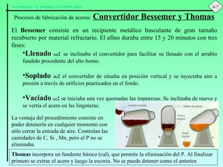 Procesos de fabricación de aceros:   Convertidor Bessemer y Thomas El  Bessemer  consiste en un recipiente metálico basculante de gran tamaño recubierto por material refractario. El afino duraba entre 15 y 20 minutos con tres fases: Llenado  (a) :   se inclinaba el convertidor para facilitar su llenado con el arrabio fundido procedente del alto horno. Soplado  (b) :  el convertidor de situaba en posición vertical y se inyectaba aire a presión a través de orificios practicados en el fondo. Vaciado  (c) :  se iniciaba una vez quemadas las impurezas. Se inclinaba de nuevo y se vertía el acero en las lingoteras. La ventaja del procedimiento consiste en poder detenerlo en cualquier momento con sólo cerrar la entrada de aire. Controlan las cantidades de C, Si , Mn, pero el P no se eliminaba. Thomas  incorpora un fundente básico (cal), que permite la eliminación del P. Al finalizar primero se extrae el acero y luego la escoria. No se puede detener como el anterior. 4-7 