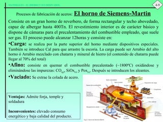 Procesos de fabricación de aceros:   El horno de Siemens-Martin Consiste en un gran horno de reverbero, de forma rectangular y techo abovedado, capaz de albergar hasta 400Tn. El revestimiento interior es de carácter básico y dispone de cámaras para el precalentamiento del combustible empleado, que suele ser gas. El proceso puede alcanzar 12horas y consiste en: Carga:  se realiza por la parte superior del horno mediante dispositivos especiales. También se introduce Cal para que arrastre la escoria. La carga puede ser Arrabio del alto horno ó Arrabio mezclado con chatarra y mineral de hierro (el contenido de chatarra puede llegar al 70% del total) Afino:  consiste en quemar el combustible precalentado ( ~1800ºC) oxidándose y eliminándose las impurezas: CO (g) , SiOx (s)  y Pox (s) . Después se introducen los aleantes. Vaciado:  Se extrae la colada de acero. Ventajas:  Admite forja, temple y soldadura Inconvenientes:  elevado consumo energético y baja calidad del producto. 4-9 