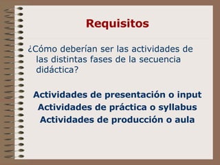 Requisitos ¿Cómo deberían ser las actividades de las distintas fases de la secuencia didáctica? Actividades de presentación o input Actividades de práctica o syllabus Actividades de producción o aula 