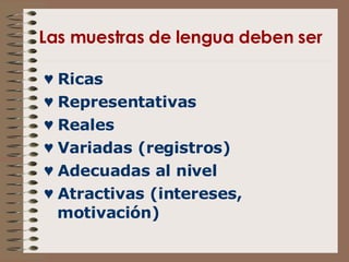 Las muestras de lengua deben ser ♥  Ricas ♥  Representativas ♥  Reales ♥  Variadas (registros) ♥  Adecuadas al nivel ♥  Atractivas (intereses, motivación) 