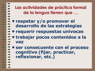 Las actividades de práctica formal de la lengua tienen que … ♥  respetar y/o promover el desarrollo de las estrategias ♥  requerir respuestas unívocas ♥  trabajar pocos contenidos a la vez ♥  ser consecuente con el proceso cognitivo (fijar, practicar, reflexionar, etc.) 