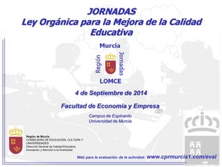 JORNADAS 
Ley Orgánica para la Mejora de la Calidad 
Educativa 
4 de Septiembre de 2014 
Facultad de Economía y Empresa 
Región de Murcia 
CONSEJERÍA DE EDUCACIÓN, CULTURA Y 
UNIVERSIDADES 
Dirección General de Calidad Educativa, 
Innovación y Atención a la Diversidad 
Campus de Espinardo 
Universidad de Murcia 
Web para la evaluación de la actividad: www.cprmurcia1.com/eval 
 