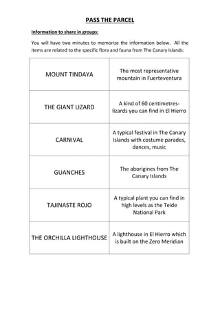 PASS THE PARCEL
Information to share in groups:
You will have two minutes to memorize the information below. All the
items are related to the specific flora and fauna from The Canary Islands:
MOUNT TINDAYA
The most representative
mountain in Fuerteventura
THE GIANT LIZARD
A kind of 60 centimetres-
lizards you can find in El Hierro
CARNIVAL
A typical festival in The Canary
Islands with costume parades,
dances, music
GUANCHES
The aborigines from The
Canary Islands
TAJINASTE ROJO
A typical plant you can find in
high levels as the Teide
National Park
THE ORCHILLA LIGHTHOUSE
A lighthouse in El Hierro which
is built on the Zero Meridian
 