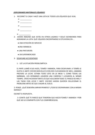 ¡EXPLORAMOS MATERIALES LÍQUIDOS!
1- RECORRÉ TU CASA Y HACÉ UNA LISTA DE TODOS LOS LÍQUIDOS QUE VEAS.
➢ ____________
➢ ____...