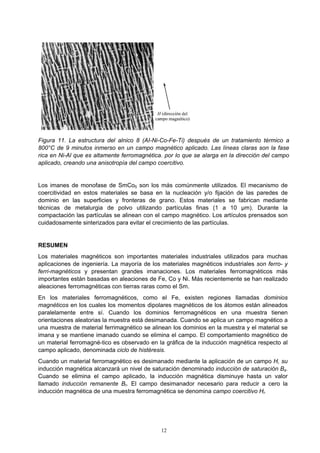 12
Figura 11. La estructura del alnico 8 (AI-Ni-Co-Fe-Ti) después de un tratamiento térmico a
800°C de 9 minutos inmerso en un campo magnético aplicado. Las líneas claras son la fase
rica en Ni-Al que es altamente ferromagnética. por lo que se alarga en la dirección del campo
aplicado, creando una anisotropía del campo coercitivo.
Los imanes de monofase de SmCo5 son los más comúnmente utilizados. El mecanismo de
coercitividad en estos materiales se basa en la nucleación y/o fijación de las paredes de
dominio en las superficies y fronteras de grano. Estos materiales se fabrican mediante
técnicas de metalurgia de polvo utilizando partículas finas (1 a 10 µm). Durante la
compactación las partículas se alinean con el campo magnético. Los artículos prensados son
cuidadosamente sinterizados para evitar el crecimiento de las partículas.
RESUMEN
Los materiales magnéticos son importantes materiales industriales utilizados para muchas
aplicaciones de ingeniería. La mayoría de los materiales magnéticos industriales son ferro- y
ferri-magnéticos y presentan grandes imanaciones. Los materiales ferromagnéticos más
importantes están basadas en aleaciones de Fe, Co y Ni. Más recientemente se han realizado
aleaciones ferromagnéticas con tierras raras como el Sm.
En los materiales ferromagnéticos, como el Fe, existen regiones llamadas dominios
magnéticos en los cuales los momentos dipolares magnéticos de los átomos están alineados
paralelamente entre sí. Cuando los dominios ferromagnéticos en una muestra tienen
orientaciones aleatorias la muestra está desimanada. Cuando se aplica un campo magnético a
una muestra de material ferrimagnético se alinean los dominios en la muestra y el material se
imana y se mantiene imanado cuando se elimina el campo. El comportamiento magnético de
un material ferromagné-tico es observado en la gráfica de la inducción magnética respecto al
campo aplicado, denominada ciclo de histéresis.
Cuando un material ferromagnético es desimanado mediante la aplicación de un campo H, su
inducción magnética alcanzará un nivel de saturación denominado inducción de saturación Bs.
Cuando se elimina el campo aplicado, la inducción magnética disminuye hasta un valor
llamado inducción remanente Br. El campo desimanador necesario para reducir a cero la
inducción magnética de una muestra ferromagnética se denomina campo coercitivo Hi.
 