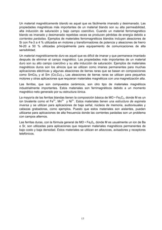 13
Un material magnéticamente blando es aquel que es fácilmente imanado y desimanado. Las
propiedades magnéticas más importantes de un material blando son su alta permeabilidad,
alta inducción de saturación y bajo campo coercitivo. Cuando un material ferromagnético
blando es imanado y desimanado repetidas veces se producen pérdidas de energía debido a
corrientes parásitas. Ejemplos de materiales ferromagnéticos blandos incluyen aleaciones de
Si con Fe-3 a 4 % utilizados en motores y transformadores de potencia y aleaciones de hierro
Ni-20 a 50 % utilizadas principalmente para equipamiento de comunicaciones de alta
sensibilidad.
Un material magnéticamente duro es aquel que es difícil de imanar y que permanece imantado
después de eliminar el campo magnético. Las propiedades más importantes de un material
duro son su alto campo coercitivo y su alta inducción de saturación. Ejemplos de materiales
magnéticos duros son los alnicos que se utilizan como imanes permanentes para muchas
aplicaciones eléctricas y algunas aleaciones de tierras raras que se basan en composiciones
como SmCo5 y el Sm (Co,Cu)7.5 Las aleaciones de tierras raras se utilizan para pequeños
motores y otras aplicaciones que requieran materiales magnéticos con una magnetización alta.
Las ferritas, que son compuestos cerámicos, son otro tipo de materiales magnéticos
industrialmente importantes. Estos materiales son ferrimagnéticos debido a un momento
magnético neto generado por su estructura iónica.
La mayoría de las ferritas blandas tienen la composición básica de MO • Fe2C3, donde M es un
ion bivalente como el Fe2+
, Mn2+
y Ni2+
. Estos materiales tienen una estructura de espinela
inversa y se utilizan para aplicaciones de baja señal, núcleos de memoria, audiovisuales y
cabezas grabadoras, como ejemplos. Puesto que estos materiales son aislantes, pueden
utilizarse para aplicaciones de alta frecuencia donde las corrientes parásitas son un problema
con campos alternos.
Las ferritas duras, con la fórmula general de MO • Fe203, donde M es usualmente un ion de Ba
o Sr, son utilizadas para aplicaciones que requieran materiales magnéticos permanentes de
bajo costo y baja densidad. Estos materiales se utilizan en altavoces, avisadores y receptores
telefónicos.
 