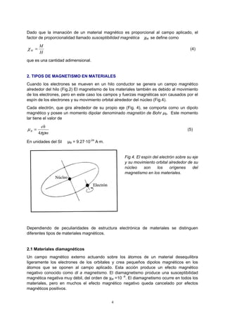 4
Dado que la imanación de un material magnético es proporcional al campo aplicado, el
factor de proporcionalidad llamado susceptibilidad magnética χM se define como
H
M
M =χ (4)
que es una cantidad adimensional.
2. TIPOS DE MAGNETISMO EN MATERIALES
Cuando los electrones se mueven en un hilo conductor se genera un campo magnético
alrededor del hilo (Fig.2) El magnetismo de los materiales también es debido al movimiento
de los electrones, pero en este caso los campos y fuerzas magnéticas son causados por el
espín de los electrones y su movimiento orbital alrededor del núcleo (Fig.4).
Cada electrón, que gira alrededor de su propio eje (Fig. 4), se comporta como un dipolo
magnético y posee un momento dipolar denominado magnetón de Bohr µB. Este momento
lar tiene el valor de
m
eh
B
πρ
µ
4
= (5)
En unidades del SI µB = 9.27·10-24
A·m.
Fig.4. El espín del electrón sobre su eje
y su movimiento orbital alrededor de su
núcleo son los orígenes del
magnetismo en los materiales.
Dependiendo de peculiaridades de estructura electrónica de materiales se distinguen
diferentes tipos de materiales magnéticos.
2.1 Materiales diamagnéticos
Un campo magnético externo actuando sobre los átomos de un material desequilibra
ligeramente los electrones de los orbitales y crea pequeños dipolos magnéticos en los
átomos que se oponen al campo aplicado. Esta acción produce un efecto magnético
negativo conocido como di a magnetismo. El diamagnetismo produce una susceptibilidad
magnética negativa muy débil, del orden de χM =10 -6
. El diamagnetismo ocurre en todos los
materiales, pero en muchos el efecto magnético negativo queda cancelado por efectos
magnéticos positivos.
 