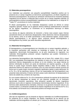 5
2.2. Materiales paramagneticos
Los materiales que presentan una pequeña susceptibilidad magnética positiva por la
presencia de un campo magnético se denominan paramagneticos y al efecto magnético se
denomina paramagnetismo. Se produce por alineación individual de los momentos dipolares
magnéticos de los átomos o moléculas bajo la acción de un campo magnético aplicado. El
paramagnetismo produce susceptibilidades magnéticas en los materiales en un rango de 10-
6
hasta 10-2
y se produce en muchos materiales.
El efecto paramagnético en los materiales desaparece cuando se elimina el campo
magnético aplicado. Puesto que la agitación térmica distribuye aleatoriamente la dirección
de los dipolos magnéticos, un incremento en la temperatura disminuye el efecto
paramagnético.
Los átomos de algunos elementos de transición y tierras raras poseen capas internas
parcialmente llenos con electrones desapareados. Estos electrones internos desapareados
en los átomos, como no se están oponiéndose a otros electrones ligados, causan fuertes
efectos paramagneticos y, en algunos casos, producen efectos ferromagnéticos y
ferrimagnéticos muy fuertes, que serán discutidos seguidamente.
2.3. Materiales ferromagneticos
El diamagnetismo y el paramagnetismo son inducidos por un campo magnético aplicado, y
la imanación permanece sólo mientras se mantenga el campo. Un tercer tipo de
magnetismo, denominado ferromagnetismo, es de gran importancia en ingeniería. Los
materiales ferromagnéticos producen campos magnéticos que pueden mantenerse o
eliminarse a voluntad.
Los elementos ferromagnéticos más importantes son el hierro (Fe), cobalto (Co) y níquel
(Ni). Las propiedades ferromagnéticas son debidas al modo en el que los espines de los
electrones internos desapareados se alinean en la red cristalina. Las capas internas de
átomos individuales se llenan con pares de electrones con espines opuestos, y de esta
forma no queda ningún momento dipolar magnético debido a ellos. En los sólidos, los
electrones extemos de valencia se combinan unos con otros formando enlaces químicos de
forma que no queda ningún momento magnético significativo debido a estos electrones. En
el Fe, Co y Ni los electrones internos 3d son los responsables del ferromagnetismo que
presentan estos elementos. El átomo de hierro posee cuatro electrones 3d desapareados, el
átomo de cobalto tres y el átomo de níquel dos.
En una muestra sólida de Fe, Co o Ni a temperatura ambiente los espines de los electrones
3d de átomos adyacentes se alinean en una dirección paralela por un fenómeno
denominado imanación espontánea. Esta alineación paralela de dipolos magnéticos
atómicos ocurre sólo en regiones microscópicas denominadas dominios magnéticos. Si los
dominios están aleatoriamente orientados, entonces no se generará imanación neta en una
muestra masiva. La alineación paralela de los dipolos magnéticos en los átomos de Fe, Co y
Ni es debido a la formación de un intercambio positivo de energía entre ellos.
2.4. Antiferromagnetismo
Otro tipo de magnetismo que se presenta en algunos materiales es el antiferromagnetismo.
En presencia de un campo magnético, los dipolos magnéticos de los átomos de los
materiales anti-ferromagnéticos se alinean por sí mismos en direcciones opuestas (Fig.5).
 