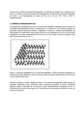 7
Cuando una muestra de material ferromagnético es enfriada por debajo de su temperatura de
Curie, se vuelven a formar los dominios ferromagnéticos y el material se vuelve ferromagnético
de nuevo. Las temperaturas de Curie del Fe, Co y Ni son 770, 1123 y 358 °C,
respectivamente.
4. DOMINIOS FERROMAGNÉTICOS
Por debajo de la temperatura de Cune, los momentos dipolares magnéticos de los átomos de
materiales ferromagnéticos tienden a alinearse por sí mismos en una dirección paralela en
pequeñas regiones llamadas dominios magnéticos. Cuando un material ferromagnético es
desimanado por enfriamiento lento desde encima de su temperatura de Curie, los dominios
magnéticos se alinean aleatoriamente de forma que no hay ningún momento magnético neto
para una muestra masiva (Fig. 7).
Figura 7. Dominios magnéticos en un metal ferromagnético. Todos los dipolos magnéticos en
cada dominio están alineados, pero los dominios están alineados aleatoriamente de forma que
no hay magnetización neta
Cuando se aplica un campo magnético externo a un material ferromagnético desimanado, los
dominios magnéticos cuyos momentos están inicialmente paralelos al campo magnético
aplicado crecen a expensas de los dominios menos favorablemente orientados (Fig. 8). El
crecimiento del dominio tiene lugar por el movimiento de las paredes del dominio, como se
indica en la Figura 8.
 