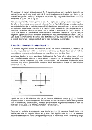 9
Al aumentar el campo aplicado desde O, B aumenta desde cero hasta la inducción de
saturación que se alcanza en el punto A. Al disminuir el campo aplicado a cero, la curva de
imanación original no vuelve por sus pasos, y queda un flujo magnético denominado inducción
remanente Br (punto C en la Fig. 9).
Para disminuir la inducción magnética a cero, debe aplicarse un campo en inversa (negativo)
de valor Hi denominado campo coercitivo (punto D en la Fig.9). Si el campo aplicado negativo
aumenta todavía más, el material alcanzará la inducción de saturación con el campo inverso
en el punto E de la Figura 9. Al eliminar el campo inverso, la inducción magnética volverá a la
inducción remanente dada por el punto F en la Figura 9, y al aplicar un campo positivo, la
curva B-H seguirá el camino FGA hasta completar una vuelta. Volviendo a aplicar campos
negativos y positivos hasta la inducción de saturación producirá vueltas sucesivas ACDEFGA.
Este bucle de imanación se denomina ciclo de histéresis, y su área interna es una medida de
la pérdida de energía o trabajo realizado por el ciclo imanador y desimanador.
6. MATERIALES MAGNÉTICAMENTE BLANDOS
Un material magnético blando es aquel que es fácil de imanar y desimanar, a diferencia de
material magnético duro difícil de imanar y desimanar. La dureza física de un material
magnético no necesariamente indica que sea magnéticamente blando o duro.
Materiales blandos, tal como aleaciones de hierro con 3-4 % de silicio utilizados en núcleos
para transformadores, motores y generadores, poseen ciclos de histéresis estrechos con
pequeñas fuerzas coercitivas (Fig.10,a). Por otra parte, los materiales magnéticos duros
utilizados para imanes permanentes presentan ciclos de histéresis anchos con altas fuerzas
coercitivas (Fig. 10,b)
Figura 10. Ciclos de histéresis para (a) un material magnético blando y (b) un material
magnético duro. El material magnético blando tiene un ciclo de histéresis estrecho lo que hace
fácil su imanación y desimanación, mientras que el material magnético duro tiene un ciclo de
histéresis ancho, que hace difícil su imanación y desimanación.
Para que un material ferromagnético sea blando, su ciclo de histéresis debería tener una
fuerza coercitiva tan pequeña como sea posible. Esto significa que su ciclo de histéresis
debería ser tan delgado como fuera posible para que el material se imane fácilmente y tenga
 