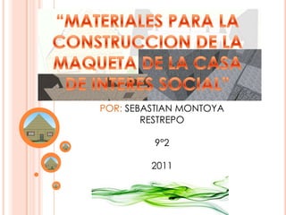 “MATERIALES PARA LA  CONSTRUCCION DE LA  MAQUETA DE LA CASA  DE INTERES SOCIAL” POR: SEBASTIAN MONTOYA RESTREPO 9°2 2011 