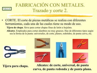 FABRICACIÓN CON METALES. Trazado y corte 2. CORTE. El corte de piezas metálicas se realiza con diferentes herramientas, cada una de las cuales tiene su modo de uso. Tijera de chapa . Sirve para cortar chapas finas de latón u hojalata. Alicates . Empleados para cortar alambres no muy gruesos. Hay de diferentes tipos según sea la forma de la punta: universales, de corte, planos, redondos, de punta curva, etc. Tijera para chapa.   Volver al índice Alicates: de corte, universal, de punta curva, de punta redonda y de punta plana.   
